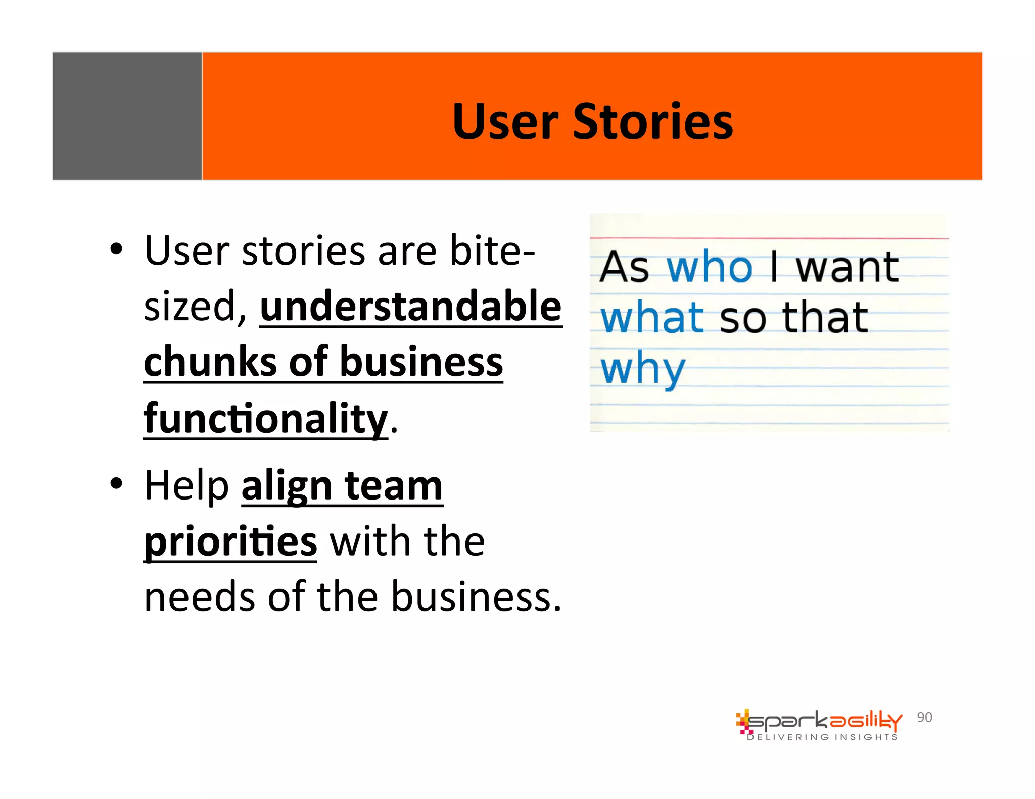 90 
• User 
User 
Stories 
stories 
are 
bite-­‐ 
sized, 
understandable 
chunks 
of 
business 
func8onality. 
• Help 
align 
team 
priori8es 
with 
the 
needs 
of 
the 
business. 
 