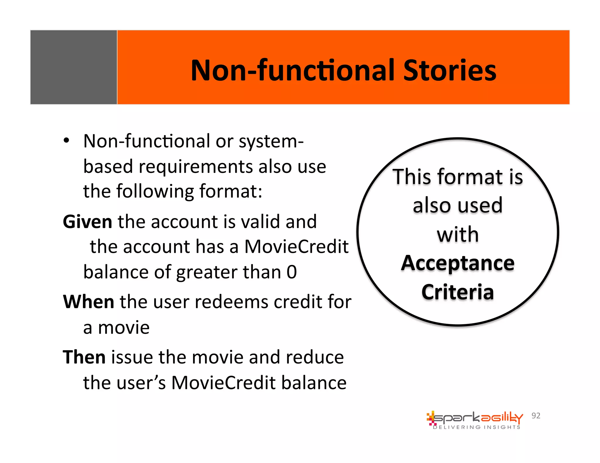 92 
Non-­‐func8onal 
Stories 
• Non-­‐funcEonal 
or 
system-­‐ 
based 
requirements 
also 
use 
the 
following 
format: 
Given 
the 
account 
is 
valid 
and 
the 
account 
has 
a 
MovieCredit 
balance 
of 
greater 
than 
0 
When 
the 
user 
redeems 
credit 
for 
a 
movie 
Then 
issue 
the 
movie 
and 
reduce 
the 
user’s 
MovieCredit 
balance 
This 
format 
is 
also 
used 
with 
Acceptance 
Criteria 
 