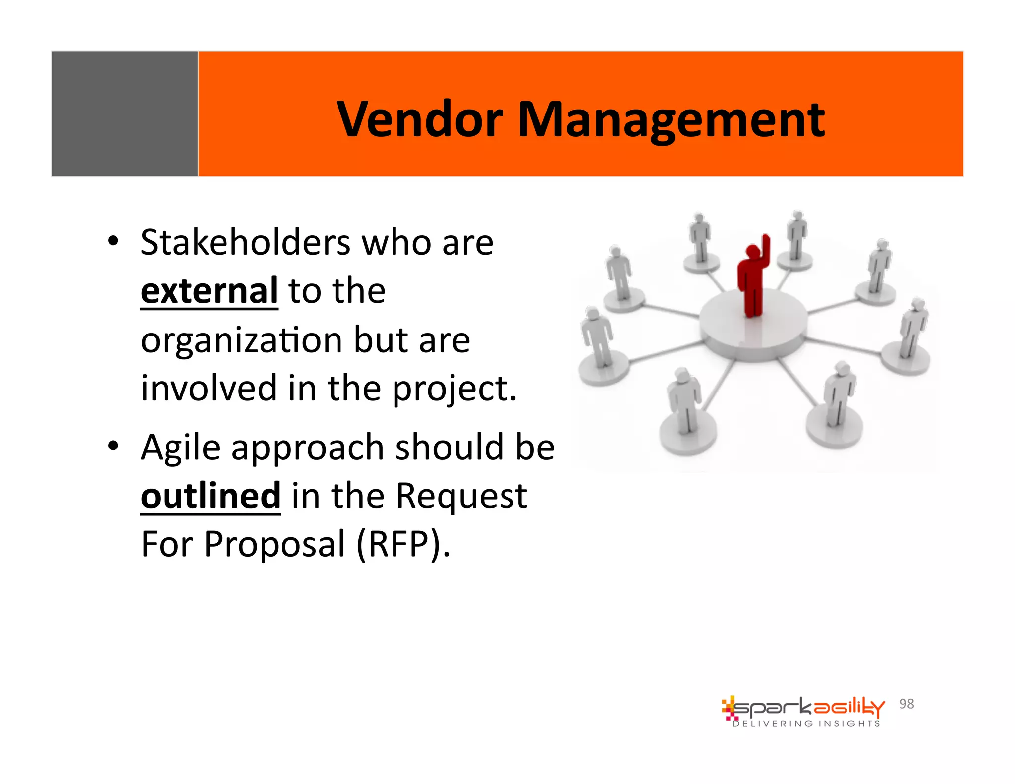 98 
Vendor 
Management 
• Stakeholders 
who 
are 
external 
to 
the 
organizaEon 
but 
are 
involved 
in 
the 
project. 
• Agile 
approach 
should 
be 
outlined 
in 
the 
Request 
For 
Proposal 
(RFP). 
 