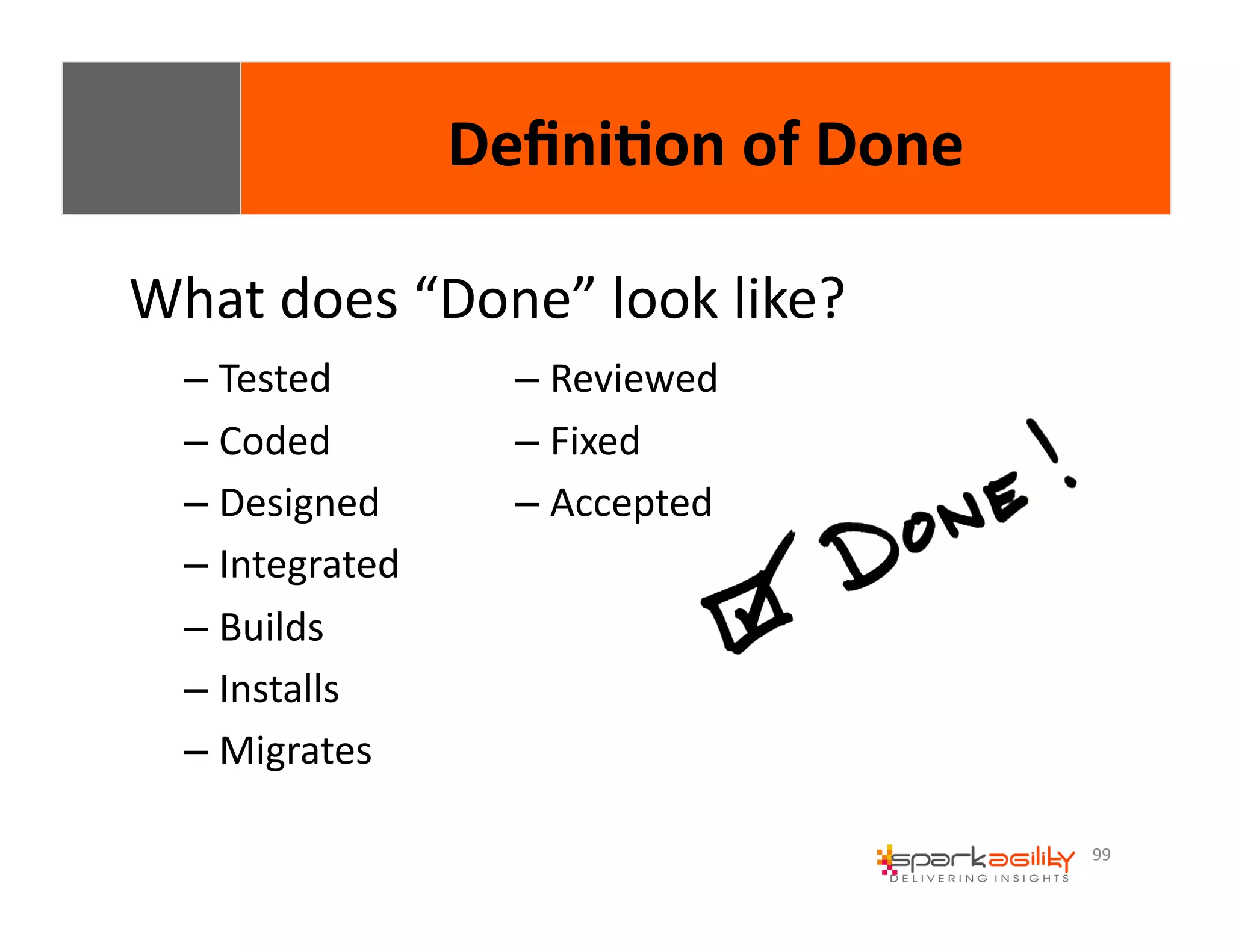 99 
Defini8on 
of 
Done 
What 
does 
“Done” 
look 
like? 
– Tested 
– Coded 
– Designed 
– Integrated 
– Builds 
– Installs 
– Migrates 
– Reviewed 
– Fixed 
– Accepted 
 