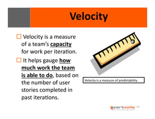 105 
Velocity 
! 
Velocity 
is 
a 
measure 
of 
a 
team’s 
capacity 
for 
work 
per 
iteraEon. 
! 
It 
helps 
gauge 
how 
much 
work 
the 
team 
is 
able 
to 
do, 
based 
on 
the 
number 
of 
user 
stories 
completed 
in 
past 
iteraEons. 
Velocity 
is 
a 
measure 
of 
predictability. 
 