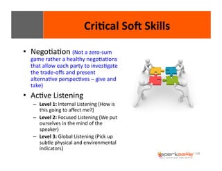 108 
• NegoEaEon 
Cri8cal 
SoI 
Skills 
(Not 
a 
zero-­‐sum 
game 
rather 
a 
healthy 
negoEaEons 
that 
allow 
each 
party 
to 
invesEgate 
the 
trade-­‐offs 
and 
present 
alternaEve 
perspecEves 
– 
give 
and 
take) 
• AcEve 
Listening 
– Level 
1: 
Internal 
Listening 
(How 
is 
this 
going 
to 
affect 
me?) 
– Level 
2: 
Focused 
Listening 
(We 
put 
ourselves 
in 
the 
mind 
of 
the 
speaker) 
– Level 
3: 
Global 
Listening 
(Pick 
up 
subtle 
physical 
and 
environmental 
indicators) 
 