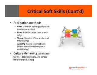 109 
Cri8cal 
SoI 
Skills 
(Cont’d) 
• FacilitaEon 
methods 
– Goals 
(Establish 
a 
clear 
goal 
for 
each 
meeEng 
or 
session) 
– Rules 
(Establish 
some 
basic 
ground 
rules) 
– Timing 
(DuraEon 
of 
the 
session 
and 
Emekeeping) 
– Assis8ng 
(Ensure 
the 
meeEng 
is 
producEve 
and 
that 
everyone 
is 
parEcipaEng) 
• Culture 
dynamics 
(Distributed 
teams 
– 
geographically 
and 
across 
different 
Eme 
zones) 
 