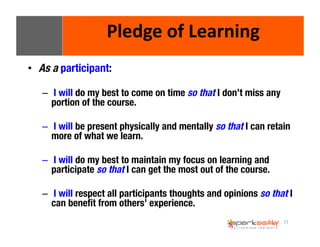 11 
Pledge 
of 
Learning 
• As a participant: 
– I will do my best to come on time so that I don’t miss any 
portion of the course. 
– I will be present physically and mentally so that I can retain 
more of what we learn. 
– I will do my best to maintain my focus on learning and 
participate so that I can get the most out of the course. 
– I will respect all participants thoughts and opinions so that I 
can benefit from others’ experience. 
 