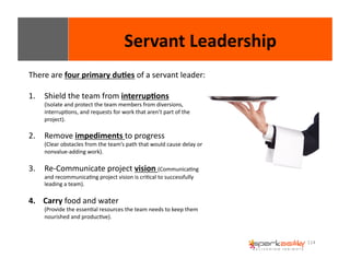 114 
Servant 
Leadership 
There 
are 
four 
primary 
du8es 
of 
a 
servant 
leader: 
1. Shield 
the 
team 
from 
interrup8ons 
(Isolate 
and 
protect 
the 
team 
members 
from 
diversions, 
interrupEons, 
and 
requests 
for 
work 
that 
aren’t 
part 
of 
the 
project). 
2. Remove 
impediments 
to 
progress 
(Clear 
obstacles 
from 
the 
team’s 
path 
that 
would 
cause 
delay 
or 
nonvalue-­‐adding 
work). 
3. Re-­‐Communicate 
project 
vision 
(CommunicaEng 
and 
recommunicaEng 
project 
vision 
is 
criEcal 
to 
successfully 
leading 
a 
team). 
4. Carry 
food 
and 
water 
(Provide 
the 
essenEal 
resources 
the 
team 
needs 
to 
keep 
them 
nourished 
and 
producEve). 
 