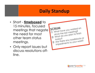 131 
Daily 
Standup 
• Short - timeboxed to 
15 minutes, focused 
meetings that negate 
the need for most 
other team status 
meetings. 
• Only report issues but 
discuss resolutions off-line. 
SCRUM 
① What have you worked on 
since the last meeting? 
② What do you plan to finish 
today? 
③ Are there any roadblocks or 
impediments to your work? 
 