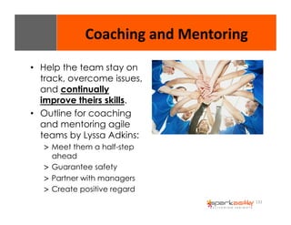 132 
Coaching 
and 
Mentoring 
• Help the team stay on 
track, overcome issues, 
and continually 
improve theirs skills. 
• Outline for coaching 
and mentoring agile 
teams by Lyssa Adkins: 
> Meet them a half-step 
ahead 
> Guarantee safety 
> Partner with managers 
> Create positive regard 
 