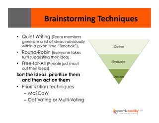 133 
Brainstorming 
Techniques 
• Quiet Writing (Team members 
generate a list of ideas individually 
within a given time “Timebox”). 
• Round-Robin (Everyone takes 
turn suggesting their idea). 
• Free-for-All (People just shout 
out their ideas). 
Sort the ideas, prioritize them 
and then act on them 
• Prioritization techniques 
– MoSCoW 
– Dot Voting or Multi-Voting 
Gather 
Evaluate 
Decide 
 