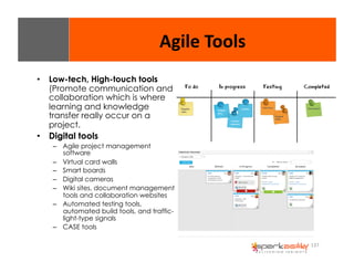 137 
• Low-tech, High-touch tools 
(Promote communication and 
collaboration which is where 
learning and knowledge 
transfer really occur on a 
project. 
• Digital tools 
– Agile project management 
software 
– Virtual card walls 
– Smart boards 
– Digital cameras 
– Wiki sites, document management 
tools and collaboration websites 
– Automated testing tools, 
automated build tools, and traffic-light- 
type signals 
– CASE tools 
Agile 
Tools 
 