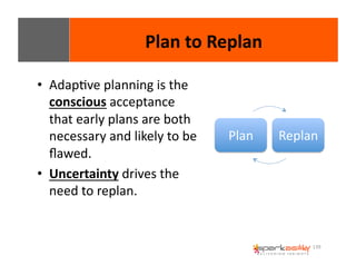 139 
• AdapEve 
planning 
is 
the 
conscious 
acceptance 
that 
early 
plans 
are 
both 
necessary 
and 
likely 
to 
be 
flawed. 
• Uncertainty 
drives 
the 
need 
to 
replan. 
Plan 
to 
Replan 
Plan 
Replan 
 