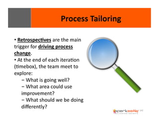 142 
• 
Process 
Tailoring 
Retrospec8ves 
are 
the 
main 
trigger 
for 
driving 
process 
change. 
• 
At 
the 
end 
of 
each 
iteraEon 
(Emebox), 
the 
team 
meet 
to 
explore: 
- 
What 
is 
going 
well? 
- 
What 
area 
could 
use 
improvement? 
- 
What 
should 
we 
be 
doing 
differently? 
 