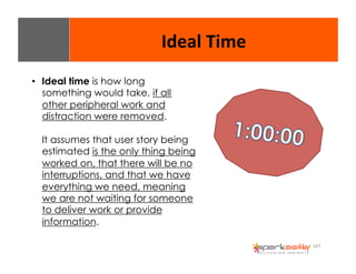 147 
Ideal 
Time 
• Ideal time is how long 
something would take, if all 
other peripheral work and 
distraction were removed. 
It assumes that user story being 
estimated is the only thing being 
worked on, that there will be no 
interruptions, and that we have 
everything we need, meaning 
we are not waiting for someone 
to deliver work or provide 
information. 
 
