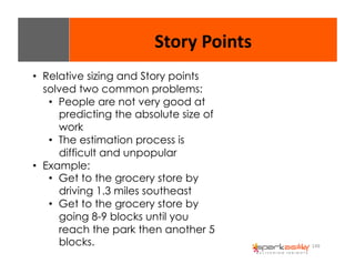149 
Story 
Points 
• Relative sizing and Story points 
solved two common problems: 
• People are not very good at 
predicting the absolute size of 
work 
• The estimation process is 
difficult and unpopular 
• Example: 
• Get to the grocery store by 
driving 1.3 miles southeast 
• Get to the grocery store by 
going 8-9 blocks until you 
reach the park then another 5 
blocks. 
 