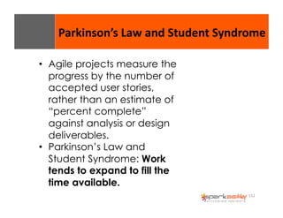 Parkinson’s 
Law 
and 
Student 
Syndrome 
152 
• Agile projects measure the 
progress by the number of 
accepted user stories, 
rather than an estimate of 
“percent complete” 
against analysis or design 
deliverables. 
• Parkinson’s Law and 
Student Syndrome: Work 
tends to expand to fill the 
time available. 
 