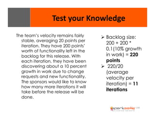 158 
Test 
your 
Knowledge 
The team’s velocity remains fairly 
stable, averaging 20 points per 
iteration. They have 200 points’ 
worth of functionality left in the 
backlog for this release. With 
each iteration, they have been 
discovering about a 10 percent 
growth in work due to change 
requests and new functionality. 
The sponsors would like to know 
how many more iterations it will 
take before the release will be 
done. 
" Backlog size: 
200 + 200 * 
0.1(10% growth 
in work) = 220 
points 
" 220/20 
(average 
velocity per 
iteration) = 11 
iterations 
 
