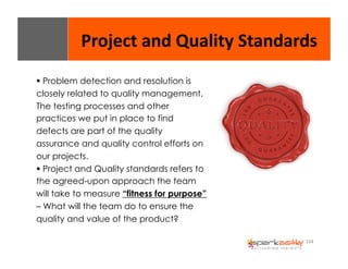 Project 
and 
Quality 
Standards 
164 
$ Problem detection and resolution is 
closely related to quality management. 
The testing processes and other 
practices we put in place to find 
defects are part of the quality 
assurance and quality control efforts on 
our projects. 
$ Project and Quality standards refers to 
the agreed-upon approach the team 
will take to measure “fitness for purpose” 
– What will the team do to ensure the 
quality and value of the product? 
 