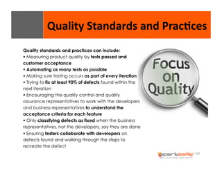 Quality 
Standards 
and 
Prac8ces 
165 
Quality standards and practices can include: 
$ Measuring product quality by tests passed and 
customer acceptance 
$ Automating as many tests as possible 
$ Making sure testing occurs as part of every iteration 
$ Trying to fix at least 90% of defects found within the 
next iteration 
$ Encouraging the quality control and quality 
assurance representatives to work with the developers 
and business representatives to understand the 
acceptance criteria for each feature 
$ Only classifying defects as fixed when the business 
representatives, not the developers, say they are done 
$ Ensuring testers collaborate with developers on 
defects found and walking through the steps to 
recreate the defect 
 