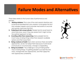 Failure 
Modes 
and 
Alterna8ves 
166 
These ideas relate to the human side of performance and 
process: 
1. Making mistakes: This is one of the main reasons iterative and 
incremental development was created- to recognize the fact 
that mistakes happen and to provide mechanisms to recover 
and quickly overcome that fact. 
2. Preferring to fail conservatively: People tend to revert back to 
what they know, even if they are aware that it might not be 
the optimal approach to take. 
3. Inventing rather than researching: Many people tend to 
invent ways of doing things rather than research available 
options and then reuse them 
4. Being creatures of habit: Even when we know there are better 
approaches, we do not adopt them because at some level 
(consciously or unconsciously), change is unappealing 
5. Being inconsistent: The challenge is not just finding better 
ways of doing things, it is getting people to accept the new 
ways, change their own approaches, and then apply the 
new approaches consistently. 
 