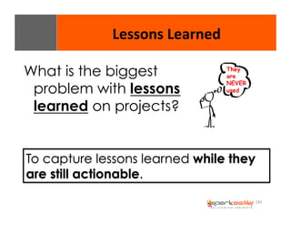 181 
Lessons 
Learned 
What is the biggest 
problem with lessons 
learned on projects? 
They 
are 
NEVER 
used 
To capture lessons learned while they 
are still actionable. 
 