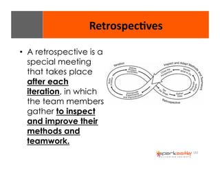 182 
Retrospec8ves 
• A retrospective is a 
special meeting 
that takes place 
after each 
iteration, in which 
the team members 
gather to inspect 
and improve their 
methods and 
teamwork. 
 