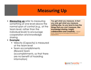 Measuring 
Up 
You get what you measure, in fact 
you only get what you measure, 
nothing else. So you tend to lose the 
things that you can’t measure, like 
knowledge sharing, insight, 
collaboration and creativity. – Robert 
Austin, Measuring and Managing Performance in 
Organizations 
191 
$ Measuring up refer to measuring 
something at one level above the 
normal span of control (e.g., at the 
team level, rather than the 
individual level) to encourage 
cooperation and knowledge 
sharing 
$ Example: 
$ Velocity (Capacity) is measured 
at the team level 
$ Team accomplishments 
(Reward team 
accomplishments, so that there 
are no benefit of hoarding 
information) 
 