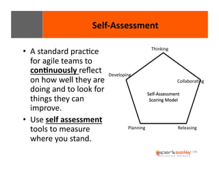 196 
• A 
standard 
pracEce 
for 
agile 
teams 
to 
con8nuously 
reflect 
on 
how 
well 
they 
are 
doing 
and 
to 
look 
for 
things 
they 
can 
improve. 
• Use 
self 
assessment 
tools 
to 
measure 
where 
you 
stand. 
Self-­‐Assessment 
Self-­‐Assessment 
Scoring 
Model 
Developing 
Thinking 
CollaboraEng 
Planning 
Releasing 
 