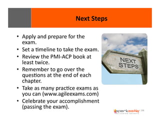 198 
• Apply 
and 
prepare 
for 
the 
exam. 
• Set 
a 
Emeline 
to 
take 
the 
exam. 
• Review 
the 
PMI-­‐ACP 
book 
at 
least 
twice. 
• Remember 
to 
go 
over 
the 
quesEons 
at 
the 
end 
of 
each 
chapter. 
• Take 
as 
many 
pracEce 
exams 
as 
you 
can 
(www.agileexams.com) 
• Celebrate 
your 
accomplishment 
(passing 
the 
exam). 
Next 
Steps 
 