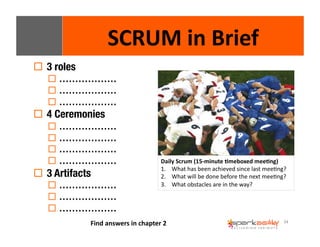 34 
! 3 roles 
SCRUM 
in 
Brief 
! ……………… 
! ……………… 
! ……………… 
! 4 Ceremonies 
! ……………… 
! ……………… 
! ……………… 
! ……………… 
! 3 Artifacts 
! ……………… 
! ……………… 
! ……………… 
Daily 
Scrum 
(15-­‐minute 
8meboxed 
mee8ng) 
1. What 
has 
been 
achieved 
since 
last 
meeEng? 
2. What 
will 
be 
done 
before 
the 
next 
meeEng? 
3. What 
obstacles 
are 
in 
the 
way? 
Find 
answers 
in 
chapter 
2 
 