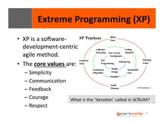 Extreme 
Programming 
(XP) 
36 
• XP 
is 
a 
sogware-­‐ 
development-­‐centric 
agile 
method. 
• The 
core 
values 
are: 
– Simplicity 
– CommunicaEon 
– Feedback 
– Courage 
– Respect 
What 
is 
the 
‘iteraEon’ 
called 
in 
SCRUM? 
 