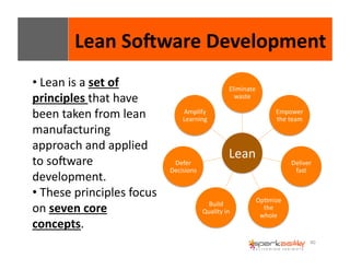 Lean 
SoIware 
Development 
40 
Eliminate 
waste 
Lean 
Empower 
the 
team 
Deliver 
fast 
OpEmize 
the 
whole 
Amplify 
Learning 
Build 
Quality 
in 
Defer 
Decisions 
• 
Lean 
is 
a 
set 
of 
principles 
that 
have 
been 
taken 
from 
lean 
manufacturing 
approach 
and 
applied 
to 
sogware 
development. 
• 
These 
principles 
focus 
on 
seven 
core 
concepts. 
 