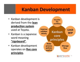 41 
Kanban 
Development 
• Kanban 
development 
is 
derived 
from 
the 
lean 
produc8on 
system 
used 
at 
Toyota. 
• Kanban 
is 
a 
Japanese 
word 
meaning 
“signboard”. 
• Kanban 
development 
operates 
on 
five 
core 
principles. 
Visualize 
the 
workflow 
Kanban 
core 
principles 
Limit 
WIP 
Manage 
flow 
Improve 
collabor 
a8vely 
Make 
process 
policies 
explicit 
 