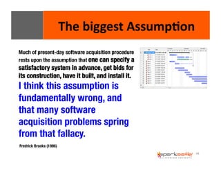 48 
The 
biggest 
Assump8on 
Much of present-day software acquisition procedure 
rests upon the assumption that one can specify a 
satisfactory system in advance, get bids for 
its construction, have it built, and install it. " 
I think this assumption is 
fundamentally wrong, and 
that many software 
acquisition problems spring 
from that fallacy. 
Fredrick Brooks (1986) 
 