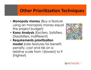 Other 
Priori8za8on 
Techniques 
62 
• Monopoly money (Buy a feature 
using an monopoly money equal 
the project budget) 
• Kano Analysis (Exciters, Satisfiers, 
Dissatisfiers, Indifferent) 
• Requirements prioritization 
model (rate features for benefit, 
penalty, cost and risk on a 
relative scale from 1(lowest) to 9 
(highest) 
 
