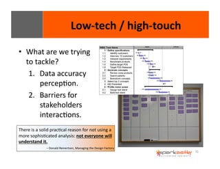 70 
• What 
Low-­‐tech 
/ 
high-­‐touch 
are 
we 
trying 
to 
tackle? 
1. Data 
accuracy 
percepEon. 
2. Barriers 
for 
stakeholders 
interacEons. 
There 
is 
a 
solid 
pracEcal 
reason 
for 
not 
using 
a 
more 
sophisEcated 
analysis: 
not 
everyone 
will 
understand 
it. 
– 
Donald 
Reinertsen, 
Managing 
the 
Design 
Factory 
 
