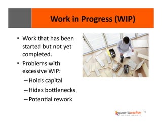 71 
• Work 
Work 
in 
Progress 
(WIP) 
that 
has 
been 
started 
but 
not 
yet 
completed. 
• Problems 
with 
excessive 
WIP: 
– Holds 
capital 
– Hides 
boWlenecks 
– PotenEal 
rework 
 