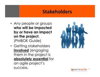 84 
Stakeholders 
• Any people or groups 
who will be impacted 
by or have an impact 
on the project. 
(PMBOK Guide) 
• Getting stakeholders 
involved (engaging 
them in the project is 
absolutely essential for 
an agile project’s 
success. 
 