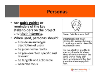 89 
• Are 
quick 
guides 
or 
reminders 
of 
the 
key 
stakeholders 
on 
the 
project 
and 
their 
interests. 
• When 
used, 
personas 
should: 
– Provide 
an 
archetypal 
descripEon 
of 
users 
– Be 
grounded 
in 
reality 
– Be 
goal-­‐oriented, 
specific 
and 
relevant 
– Be 
tangible 
and 
acEonable 
– Generate 
focus 
Personas 
Name: Bob the movie buff 
Description: Bob loves 
movies. On average he rents 
5 movies per week : from his 
local rental store. 
His two children also like to 
watch children’s TV shows. 
They often like to watch the 
same shows more than 
once, which means that Bob 
sometimes has to pay late 
fees. 
 
