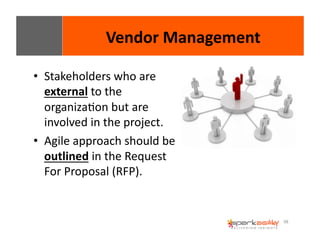 98 
Vendor 
Management 
• Stakeholders 
who 
are 
external 
to 
the 
organizaEon 
but 
are 
involved 
in 
the 
project. 
• Agile 
approach 
should 
be 
outlined 
in 
the 
Request 
For 
Proposal 
(RFP). 
 