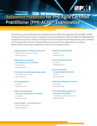 Reference Materials for PMI Agile Certified
Practitioner (PMI-ACP)SM Examination

  The following is a list of publications that candidates may find helpful when preparing for the PMI Agile Certified
  Practitioner (PMI-ACP) examination. Training providers may also find these references helpful in the preparation of
  educational courses. After carefully reviewing the examination blueprint and identifying learning needs, candidates
  and training providers may wish to identify additional resources and study opportunities, as necessary.
  Please note that this list may be updated from time to time to maintain currency.


     n Agile Retrospectives: Making Good Teams Great      n Agile Estimating and Planning
       Esther Derby, Diana Larsen, Ken Schwaber             Mike Cohn
       ISBN #0977616649                                     ISBN #0131479415


     n Agile Software Development:                        n The Art of Agile Development
       The Cooperative Game – 2nd Edition                   James Shore
       Alistair Cockburn                                    ISBN #0596527675
       ISBN #0321482751
                                                          n User Stories Applied:
     n The Software Project Manager’s Bridge to Agility     For Agile Software Development
       Michele Sliger, Stacia Broderick                     Mike Cohn
       ISBN #0321502752                                     ISBN #0321205685


     n Coaching Agile Teams                               n Agile Project Management with Scrum
       Lyssa Adkins                                         Ken Schwaber
       ISBN #0321637704                                     ISBN #073561993X


     n Agile Project Management:                          n Lean-Agile Software Development:
       Creating Innovative Products – 2nd Edition           Achieving Enterprise Agility
       Jim Highsmith                                        Alan Shalloway, Guy Beaver, James R. Trott
       ISBN #0321658396                                     ISBN #0321532899


     n Becoming Agile: ...in an imperfect world
       Greg Smith, Ahmed Sidky
       ISBN #1933988258
 