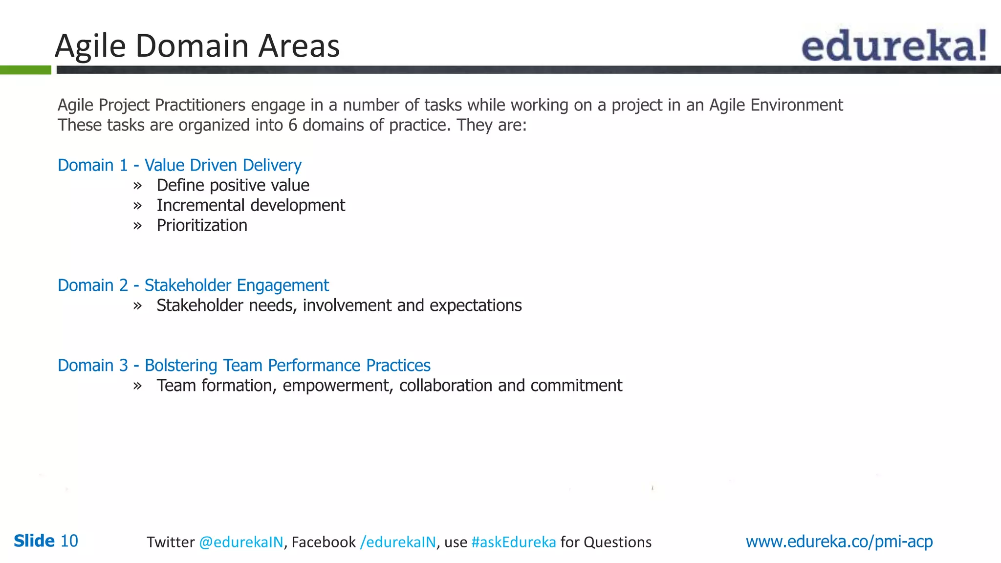 Agile Domain Areas 
Agile Project Practitioners engage in a number of tasks while working on a project in an Agile Environment 
These tasks are organized into 6 domains of practice. They are: 
Domain 1 - Value Driven Delivery 
» Define positive value 
» Incremental development 
» Prioritization 
Domain 2 - Stakeholder Engagement 
» Stakeholder needs, involvement and expectations 
Domain 3 - Bolstering Team Performance Practices 
» Team formation, empowerment, collaboration and commitment 
Slide 10 Twitter @edurekaIN, Facebook /edurekaIN, use #askEdureka for Questions www.edureka.co/pmi-acp 
 