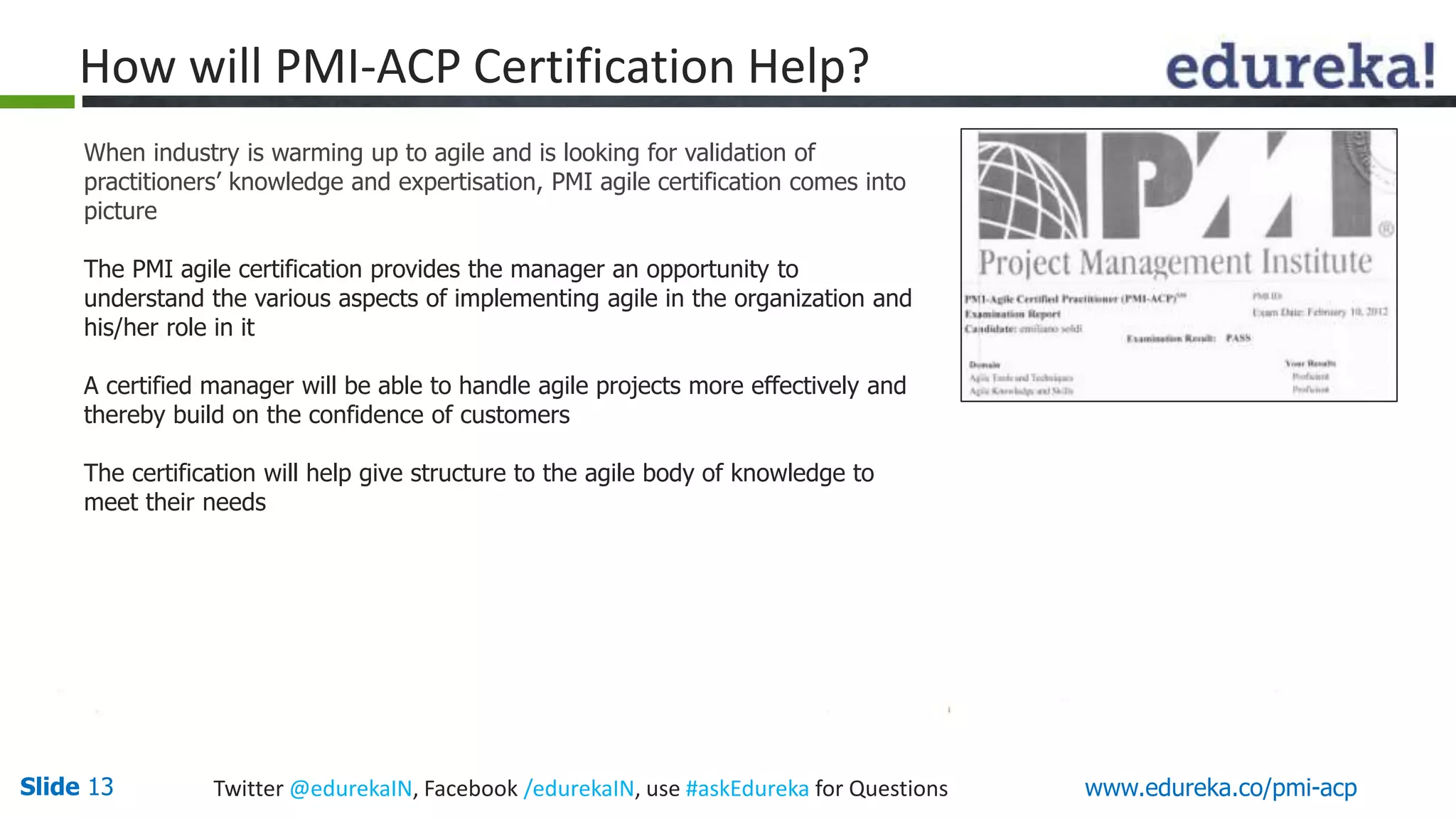 How will PMI-ACP Certification Help? 
When industry is warming up to agile and is looking for validation of 
practitioners’ knowledge and expertisation, PMI agile certification comes into 
picture 
The PMI agile certification provides the manager an opportunity to 
understand the various aspects of implementing agile in the organization and 
his/her role in it 
A certified manager will be able to handle agile projects more effectively and 
thereby build on the confidence of customers 
The certification will help give structure to the agile body of knowledge to 
meet their needs 
Slide 13 Twitter @edurekaIN, Facebook /edurekaIN, use #askEdureka for Questions www.edureka.co/pmi-acp 
 