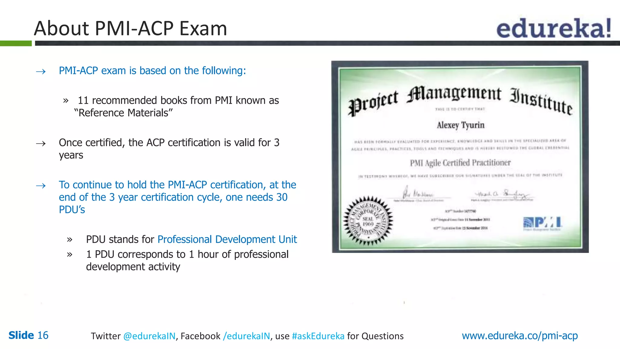 About PMI-ACP Exam 
 PMI-ACP exam is based on the following: 
» 11 recommended books from PMI known as 
“Reference Materials” 
 Once certified, the ACP certification is valid for 3 
years 
 To continue to hold the PMI-ACP certification, at the 
end of the 3 year certification cycle, one needs 30 
PDU’s 
» PDU stands for Professional Development Unit 
» 1 PDU corresponds to 1 hour of professional 
development activity 
Slide 16 Twitter @edurekaIN, Facebook /edurekaIN, use #askEdureka for Questions www.edureka.co/pmi-acp 
 