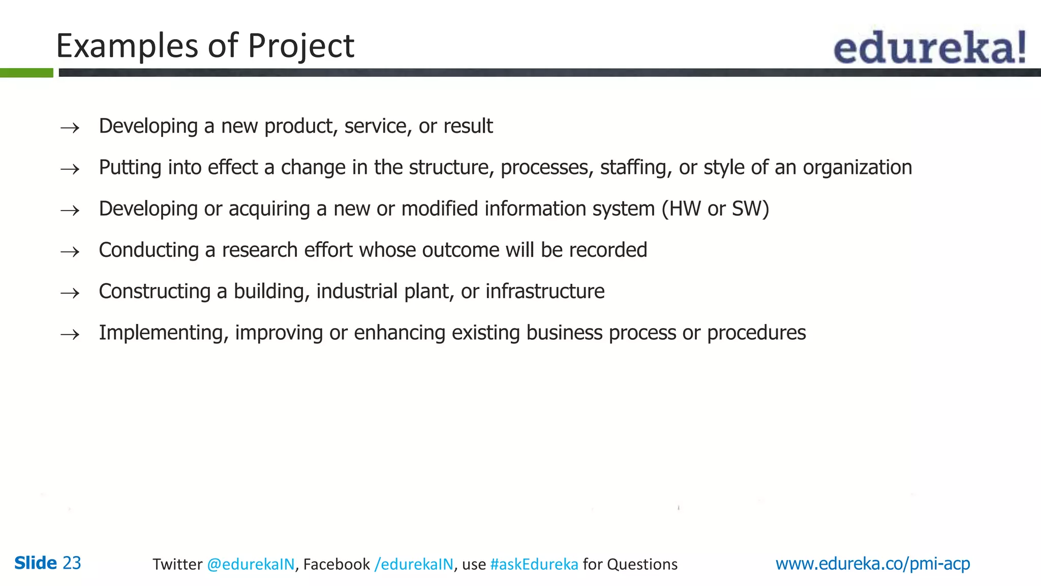 Examples of Project 
 Developing a new product, service, or result 
 Putting into effect a change in the structure, processes, staffing, or style of an organization 
 Developing or acquiring a new or modified information system (HW or SW) 
 Conducting a research effort whose outcome will be recorded 
 Constructing a building, industrial plant, or infrastructure 
 Implementing, improving or enhancing existing business process or procedures 
Slide 23 Twitter @edurekaIN, Facebook /edurekaIN, use #askEdureka for Questions www.edureka.co/pmi-acp 
 