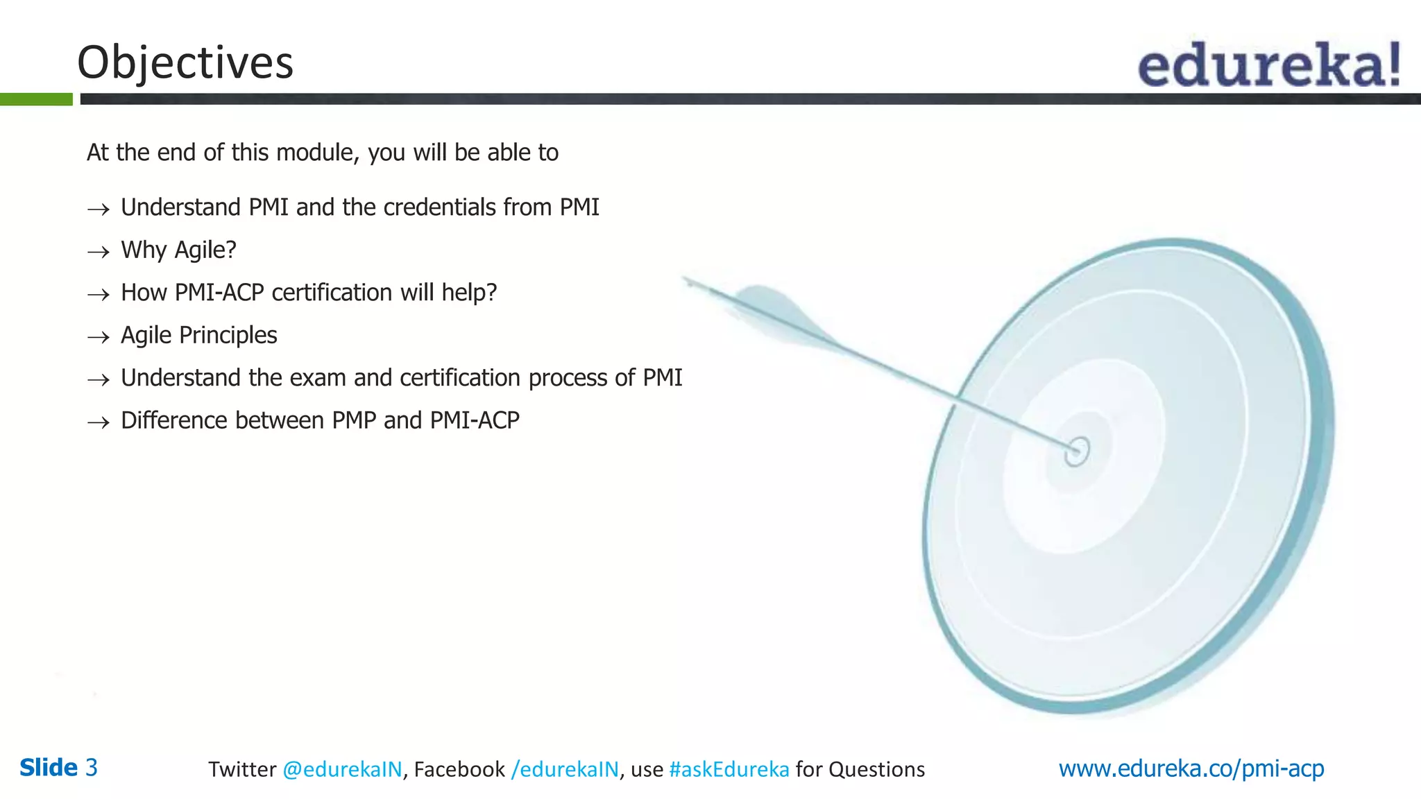 Objectives 
At the end of this module, you will be able to 
 Understand PMI and the credentials from PMI 
 Why Agile? 
 How PMI-ACP certification will help? 
 Agile Principles 
 Understand the exam and certification process of PMI 
 Difference between PMP and PMI-ACP 
Slide 3 Twitter @edurekaIN, Facebook /edurekaIN, use #askEdureka for Questions www.edureka.co/pmi-acp 
 