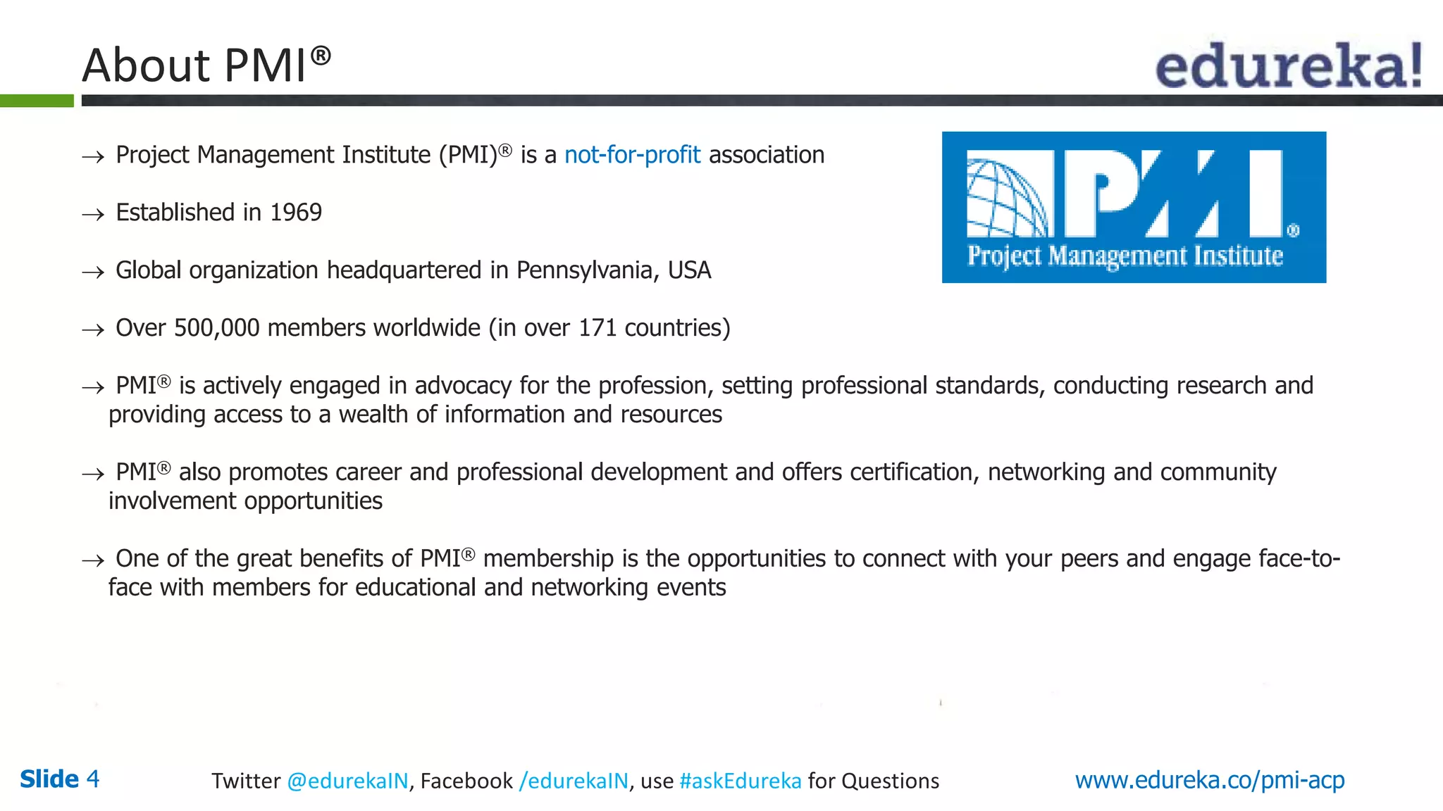 About PMI® 
 Project Management Institute (PMI)® is a not-for-profit association 
 Established in 1969 
 Global organization headquartered in Pennsylvania, USA 
 Over 500,000 members worldwide (in over 171 countries) 
 PMI® is actively engaged in advocacy for the profession, setting professional standards, conducting research and 
providing access to a wealth of information and resources 
 PMI® also promotes career and professional development and offers certification, networking and community 
involvement opportunities 
 One of the great benefits of PMI® membership is the opportunities to connect with your peers and engage face-to-face 
with members for educational and networking events 
Slide 4 Twitter @edurekaIN, Facebook /edurekaIN, use #askEdureka for Questions www.edureka.co/pmi-acp 
 