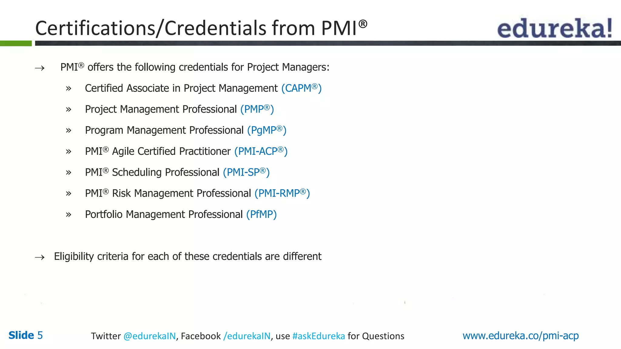 Certifications/Credentials from PMI® 
 PMI® offers the following credentials for Project Managers: 
» Certified Associate in Project Management (CAPM®) 
» Project Management Professional (PMP®) 
» Program Management Professional (PgMP®) 
» PMI® Agile Certified Practitioner (PMI-ACP®) 
» PMI® Scheduling Professional (PMI-SP®) 
» PMI® Risk Management Professional (PMI-RMP®) 
» Portfolio Management Professional (PfMP) 
 Eligibility criteria for each of these credentials are different 
Slide 5 Twitter @edurekaIN, Facebook /edurekaIN, use #askEdureka for Questions www.edureka.co/pmi-acp 
 