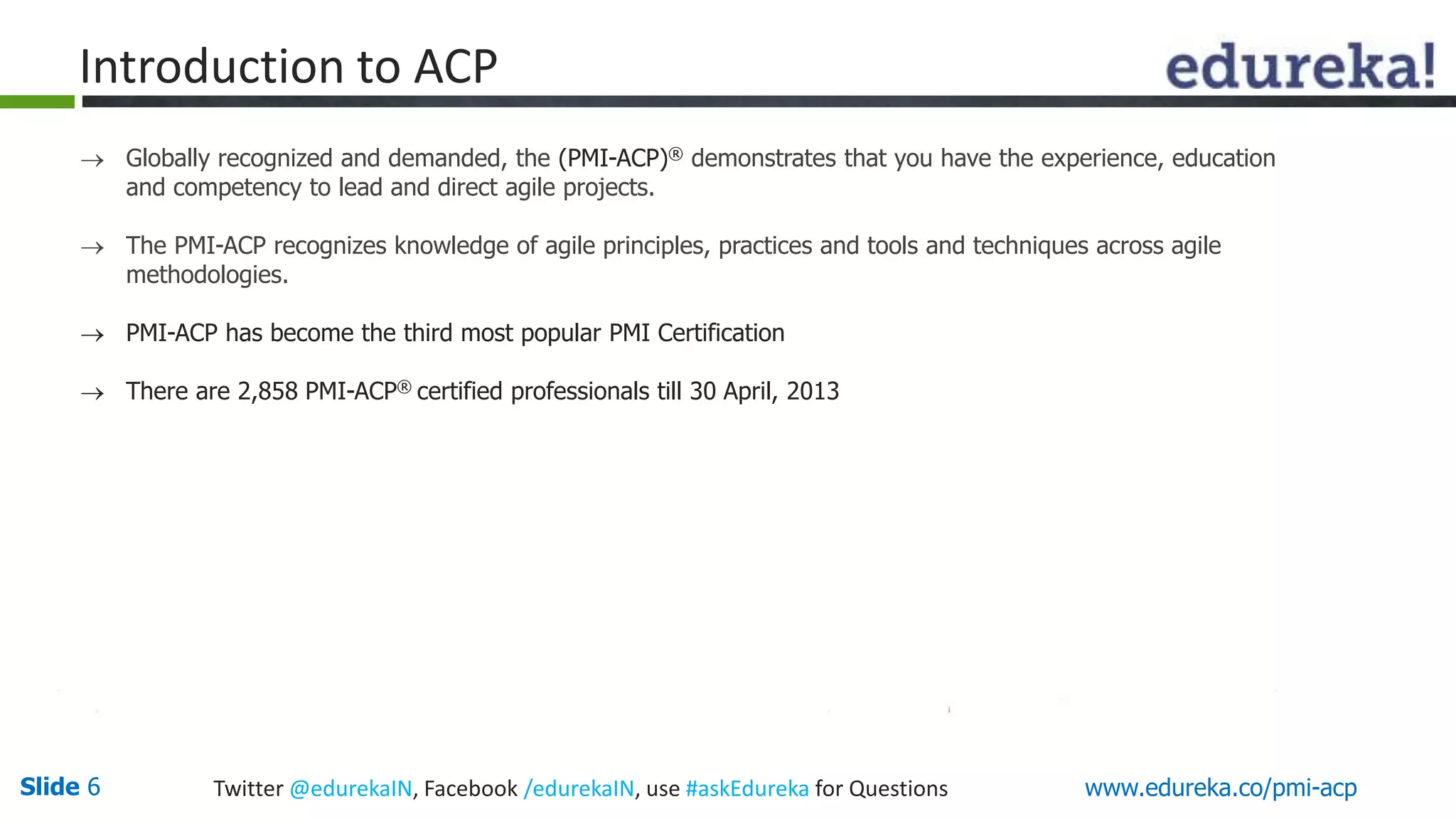 Introduction to ACP 
 Globally recognized and demanded, the (PMI-ACP)® demonstrates that you have the experience, education 
and competency to lead and direct agile projects. 
 The PMI-ACP recognizes knowledge of agile principles, practices and tools and techniques across agile 
methodologies. 
 PMI-ACP has become the third most popular PMI Certification 
 There are 2,858 PMI-ACP® certified professionals till 30 April, 2013 
Slide 6 Twitter @edurekaIN, Facebook /edurekaIN, use #askEdureka for Questions www.edureka.co/pmi-acp 
 