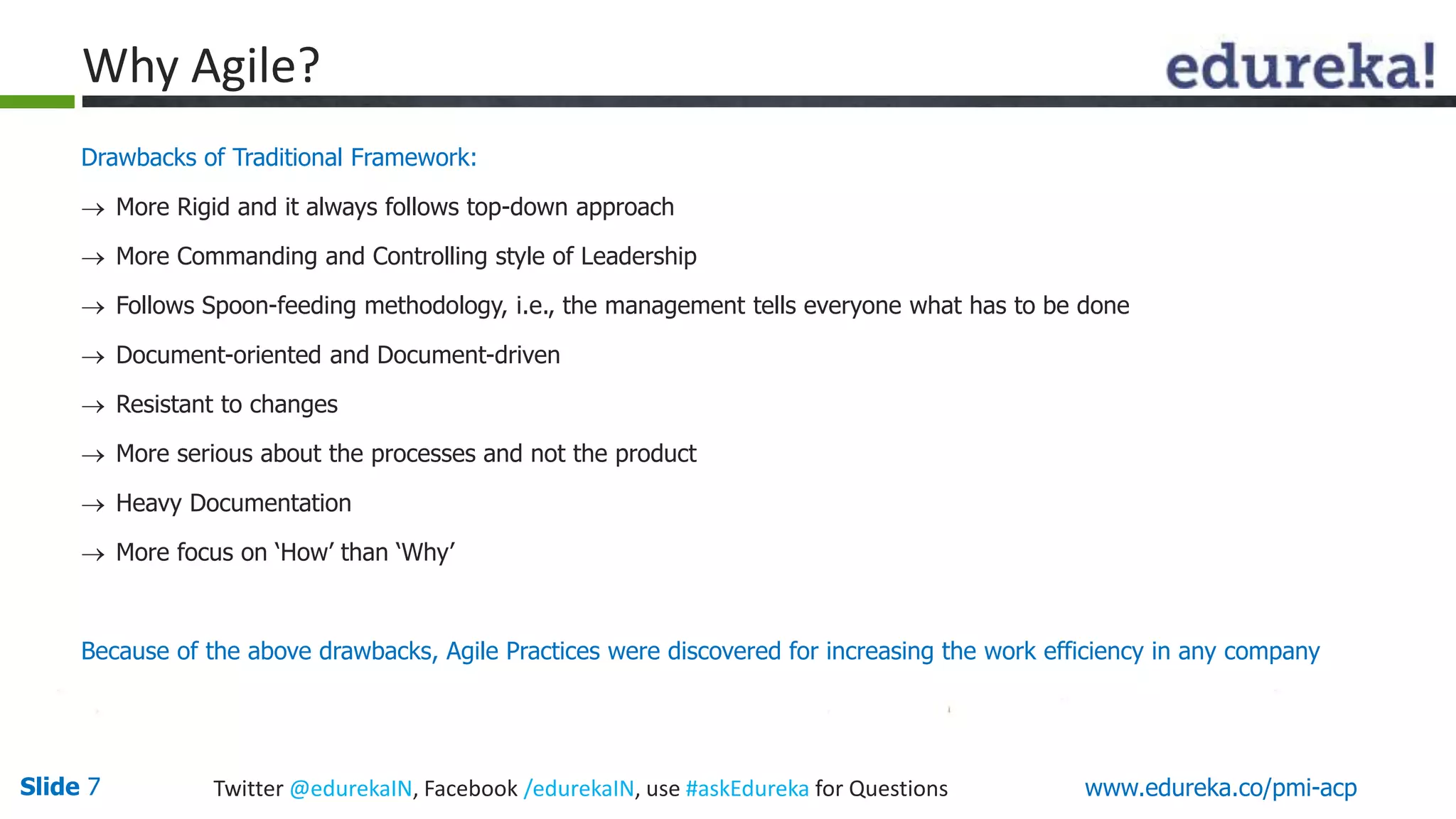 Why Agile? 
Drawbacks of Traditional Framework: 
 More Rigid and it always follows top-down approach 
 More Commanding and Controlling style of Leadership 
 Follows Spoon-feeding methodology, i.e., the management tells everyone what has to be done 
 Document-oriented and Document-driven 
 Resistant to changes 
 More serious about the processes and not the product 
 Heavy Documentation 
 More focus on ‘How’ than ‘Why’ 
Because of the above drawbacks, Agile Practices were discovered for increasing the work efficiency in any company 
Slide 7 Twitter @edurekaIN, Facebook /edurekaIN, use #askEdureka for Questions www.edureka.co/pmi-acp 
 