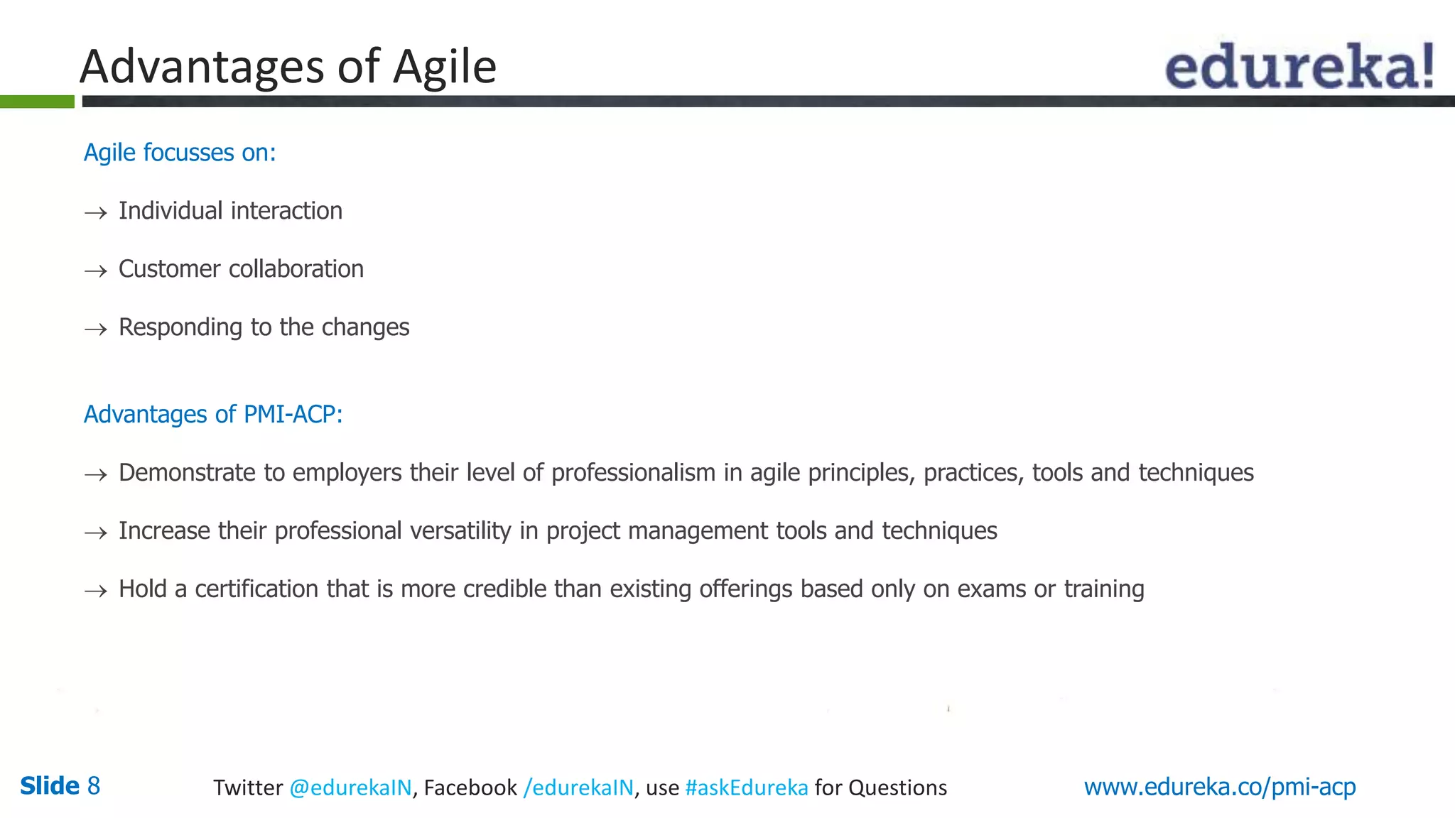 Advantages of Agile 
Agile focusses on: 
 Individual interaction 
 Customer collaboration 
 Responding to the changes 
Advantages of PMI-ACP: 
 Demonstrate to employers their level of professionalism in agile principles, practices, tools and techniques 
 Increase their professional versatility in project management tools and techniques 
 Hold a certification that is more credible than existing offerings based only on exams or training 
Slide 8 Twitter @edurekaIN, Facebook /edurekaIN, use #askEdureka for Questions www.edureka.co/pmi-acp 
 