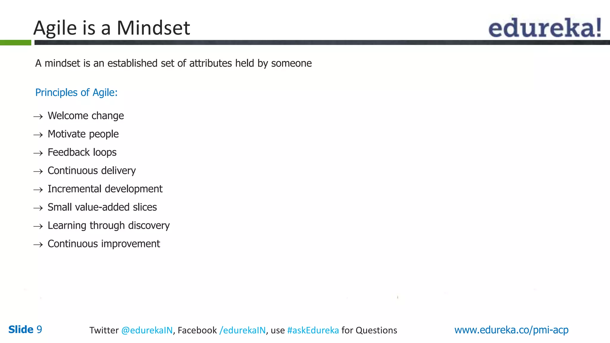 Agile is a Mindset 
A mindset is an established set of attributes held by someone 
Principles of Agile: 
 Welcome change 
 Motivate people 
 Feedback loops 
 Continuous delivery 
 Incremental development 
 Small value-added slices 
 Learning through discovery 
 Continuous improvement 
Slide 9 Twitter @edurekaIN, Facebook /edurekaIN, use #askEdureka for Questions www.edureka.co/pmi-acp 
 